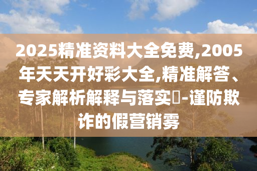2025精準(zhǔn)資料大全免費(fèi),2005年天天開(kāi)好彩大全,精準(zhǔn)解答、專家解析解釋與落實(shí)?-謹(jǐn)防欺詐的假營(yíng)銷(xiāo)霧