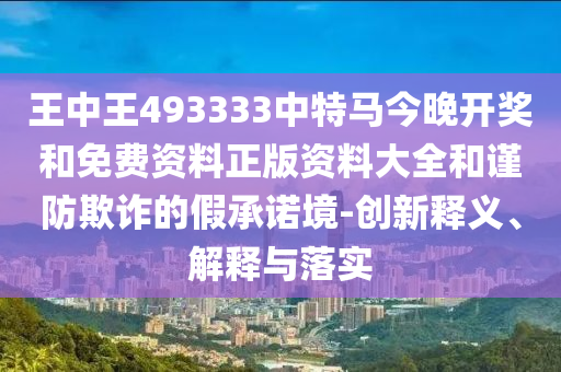 王中王493333中特馬今晚開獎(jiǎng)和免費(fèi)資料正版資料大全和謹(jǐn)防欺詐的假承諾境-創(chuàng)新釋義、解釋與落實(shí)