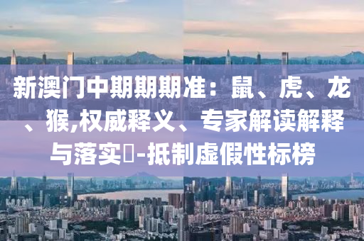 新澳門中期期期準：鼠、虎、龍、猴,權(quán)威釋義、專家解讀解釋與落實?-抵制虛假性標榜