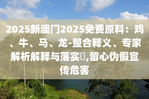 2025新澳門2025免費原料：雞、牛、馬、龍-整合釋義、專家解析解釋與落實?,留心偽假宣傳危害