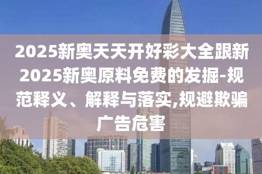 2025新奧天天開好彩大全跟新2025新奧原料免費(fèi)的發(fā)掘-規(guī)范釋義、解釋與落實(shí),規(guī)避欺騙廣告危害