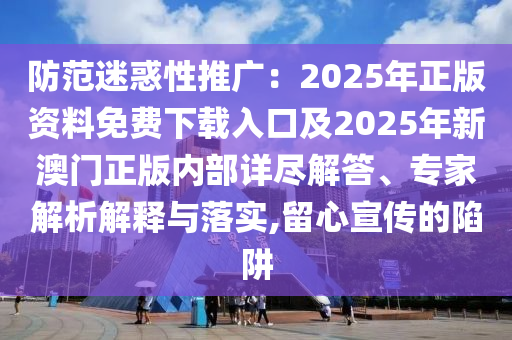 防范迷惑性推廣：2025年正版資料免費下載入口及2025年新澳門正版內(nèi)部詳盡解答、專家解析解釋與落實,留心宣傳的陷阱