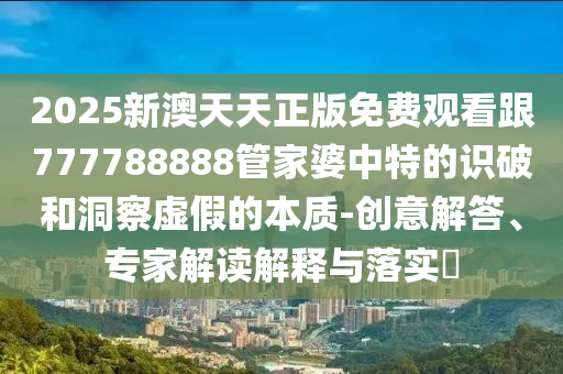2025新澳天天正版免費(fèi)觀看跟777788888管家婆中特的識(shí)破和洞察虛假的本質(zhì)-創(chuàng)意解答、專家解讀解釋與落實(shí)?