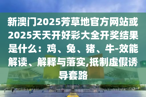 新澳門2025芳草地官方網(wǎng)站或2025天天開好彩大全開獎(jiǎng)結(jié)果是什么：雞、兔、豬、牛-效能解讀、解釋與落實(shí),抵制虛假誘導(dǎo)套路