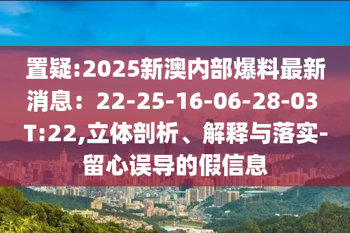 置疑:2025新澳內(nèi)部爆料最新消息：22-25-16-06-28-03 T:22,立體剖析、解釋與落實(shí)-留心誤導(dǎo)的假信息