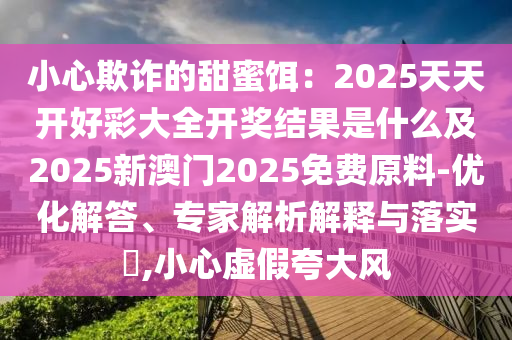 小心欺詐的甜蜜餌：2025天天開好彩大全開獎(jiǎng)結(jié)果是什么及2025新澳門2025免費(fèi)原料-優(yōu)化解答、專家解析解釋與落實(shí)?,小心虛假夸大風(fēng)