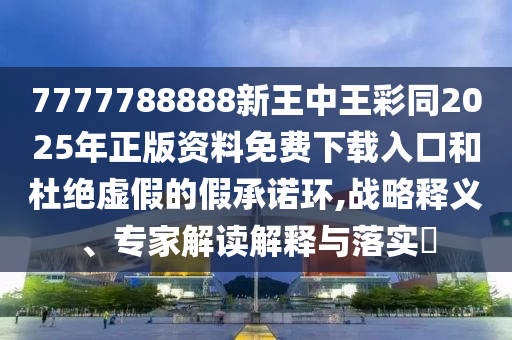 7777788888新王中王彩同2025年正版資料免費下載入口和杜絕虛假的假承諾環(huán),戰(zhàn)略釋義、專家解讀解釋與落實?