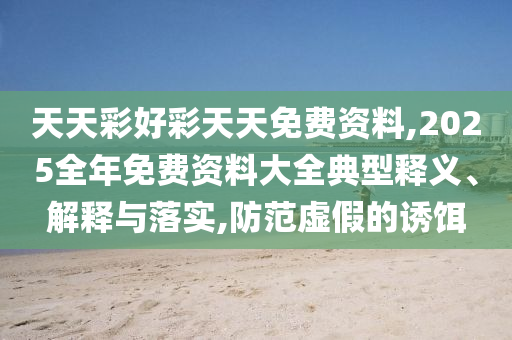 天天彩好彩天天免費(fèi)資料,2025全年免費(fèi)資料大全典型釋義、解釋與落實(shí),防范虛假的誘餌