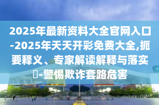 2025年最新資料大全官網(wǎng)入口-2025年天天開彩免費(fèi)大全,扼要釋義、專家解讀解釋與落實(shí)?-警惕欺詐套路危害