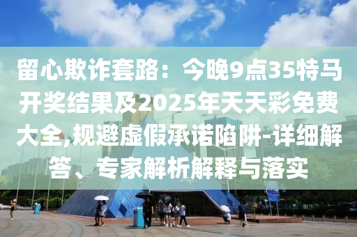 留心欺詐套路：今晚9點(diǎn)35特馬開獎(jiǎng)結(jié)果及2025年天天彩免費(fèi)大全,規(guī)避虛假承諾陷阱-詳細(xì)解答、專家解析解釋與落實(shí)