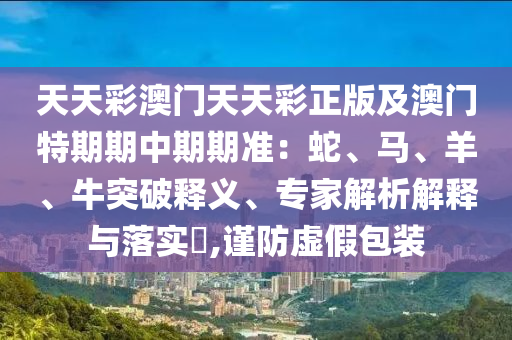 天天彩澳門天天彩正版及澳門特期期中期期準(zhǔn)：蛇、馬、羊、牛突破釋義、專家解析解釋與落實(shí)?,謹(jǐn)防虛假包裝